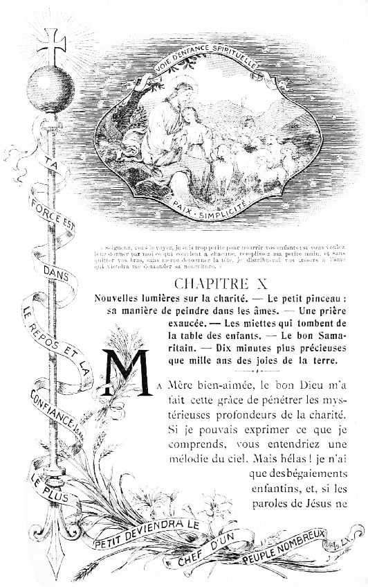 VOIE D'ENFANCE SPIRITUELLE PAIX � SIMPLICIT� �

TA FORCE EST DANS LE REPOS ET LA CONFIANCE Is. XXX. LE PLUS PETIT
DEVIENDRA LE CHEF D'UN PEUPLE NOMBREUX Is. LX.

�Seigneur, vous le voyez, je suis trop petite pour nourrir vos
enfants; si vous voulez leur donner par moi ce qui convient �
chacune, remplissez ma petite main, et sans quitter vos bras, sans
m�me d�tourner la t�te, je distribuerai vos tr�sors � l'�me qui
viendra me demander sa nourriture.�
