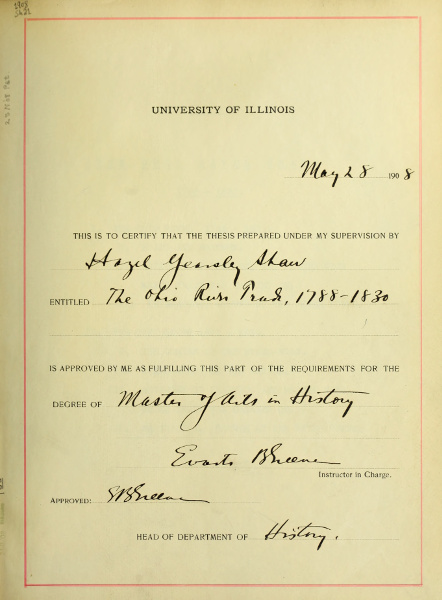 UNIVERSITY OF ILLINOIS
         May 28 1908
         THIS IS TO CERTIFY THAT THE THESIS PREPARED UNDER MY SUPERVISION BY
         Hazel Yearsley Shaw
         ENTITLED The Ohio River Trade, 1788-1830
         IS APPROVED BY ME AS FULFILLING THIS PART OF THE REQUIREMENTS FOR THE
         DEGREE OF Master of Arts in History
         Evarts B Greene
         Instructor in Charge.
         Approved: E B Greene
         HEAD OF DEPARTMENT OF History.