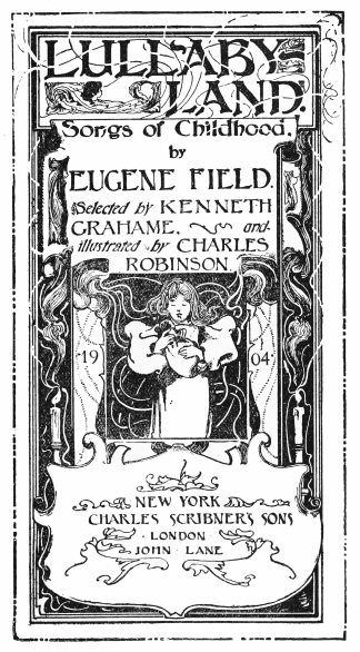 Image unavailable: LULLABY-LAND.

Songs of Childhood.
by
EUGENE FIELD.

Selected by KENNETH
GRAHAME, and
illustrated by CHARLES
ROBINSON.

1904

NEW YORK
CHARLES SCRIBNER’S SONS

LONDON
JOHN LANE